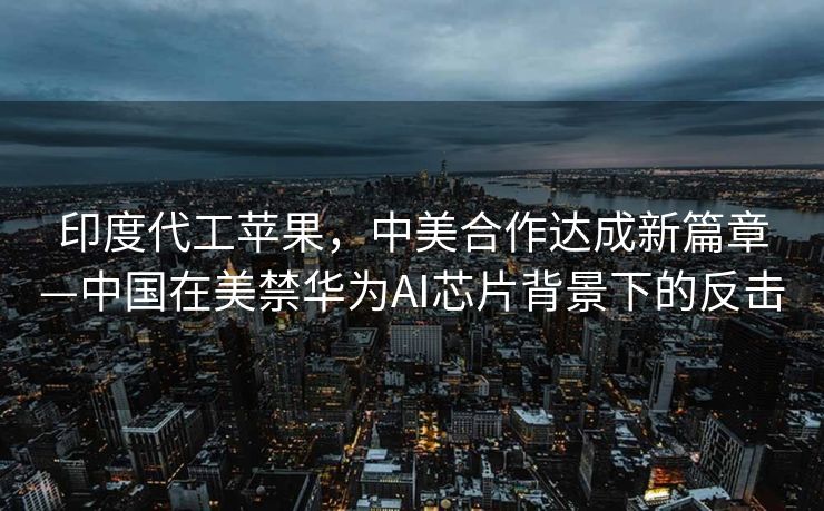 印度代工苹果，中美合作达成新篇章—中国在美禁华为AI芯片背景下的反击