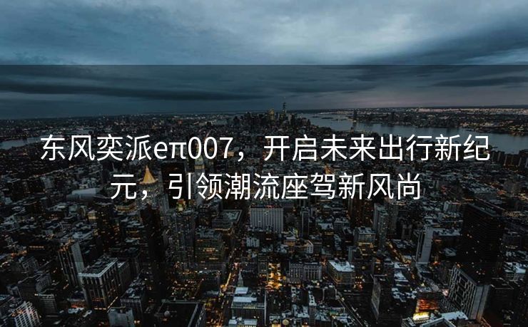 东风奕派eπ007，开启未来出行新纪元，引领潮流座驾新风尚