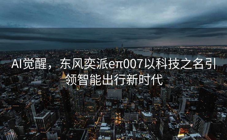 AI觉醒，东风奕派eπ007以科技之名引领智能出行新时代