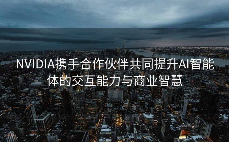 NVIDIA携手合作伙伴共同提升AI智能体的交互能力与商业智慧