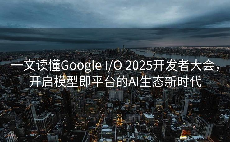 一文读懂Google I/O 2025开发者大会，开启模型即平台的AI生态新时代