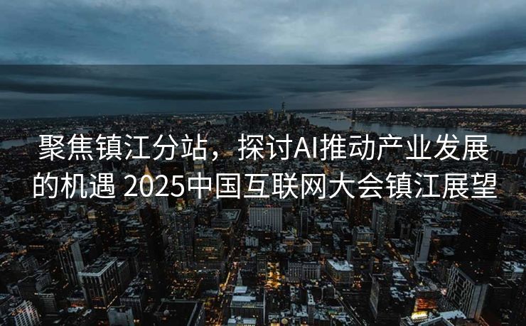 聚焦镇江分站，探讨AI推动产业发展的机遇 2025中国互联网大会镇江展望