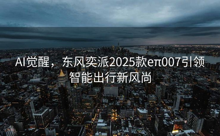 AI觉醒，东风奕派2025款eπ007引领智能出行新风尚