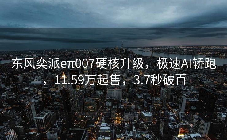 东风奕派eπ007硬核升级，极速AI轿跑，11.59万起售，3.7秒破百
