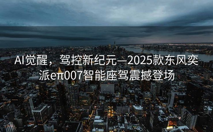 AI觉醒，驾控新纪元—2025款东风奕派eπ007智能座驾震撼登场