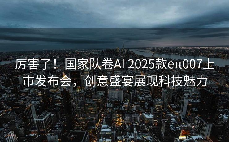厉害了！国家队卷AI 2025款eπ007上市发布会，创意盛宴展现科技魅力