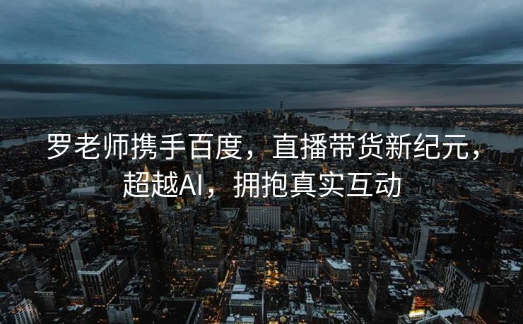 罗老师携手百度，直播带货新纪元，超越AI，拥抱真实互动
