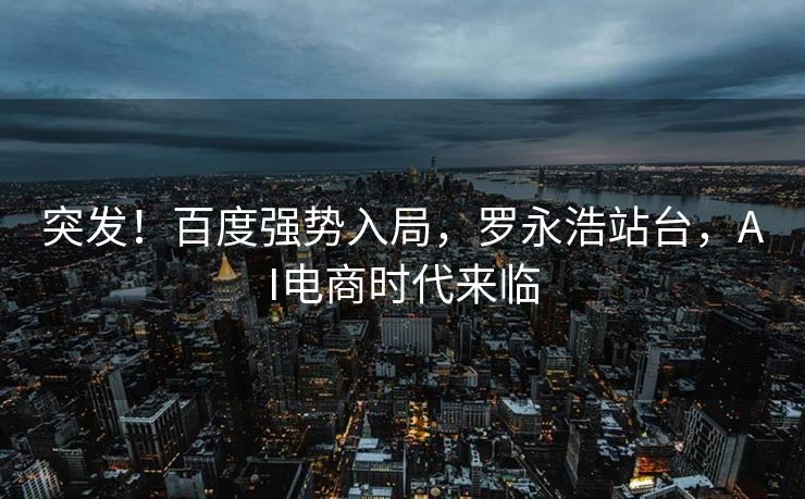 突发！百度强势入局，罗永浩站台，AI电商时代来临
