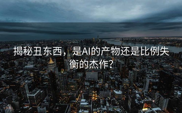 揭秘丑东西，是AI的产物还是比例失衡的杰作？