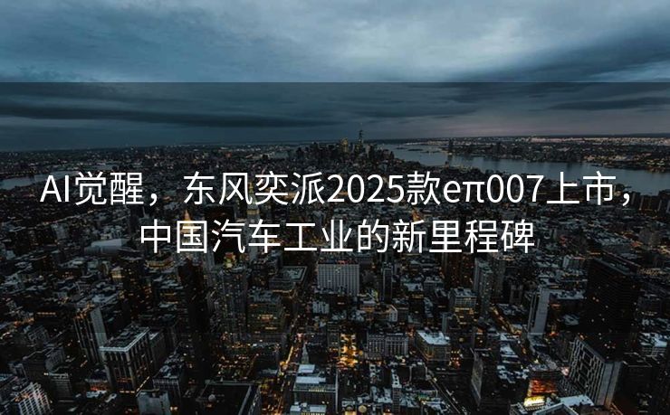AI觉醒，东风奕派2025款eπ007上市，中国汽车工业的新里程碑