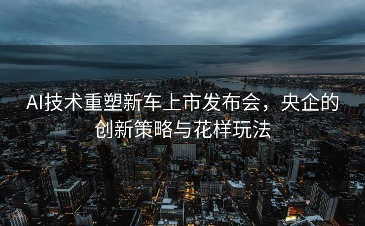AI技术重塑新车上市发布会，央企的创新策略与花样玩法