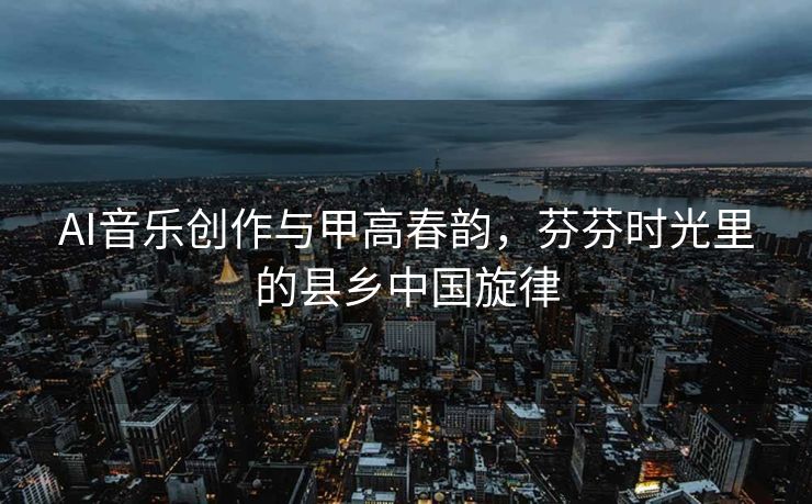 AI音乐创作与甲高春韵，芬芬时光里的县乡中国旋律