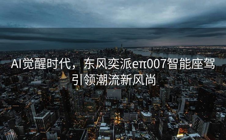AI觉醒时代，东风奕派eπ007智能座驾引领潮流新风尚
