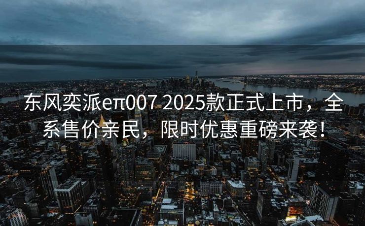 东风奕派eπ007 2025款正式上市，全系售价亲民，限时优惠重磅来袭！