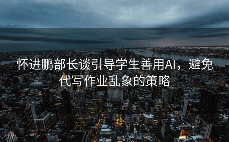 怀进鹏部长谈引导学生善用AI，避免代写作业乱象的策略
