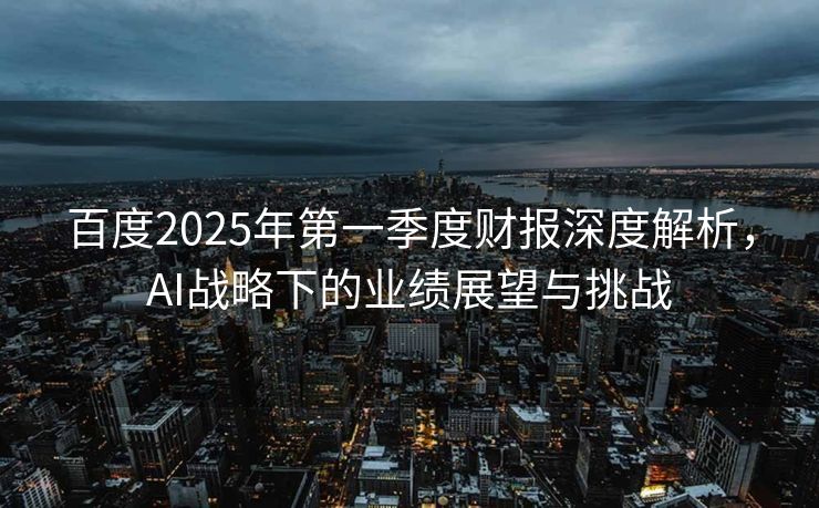 百度2025年第一季度财报深度解析，AI战略下的业绩展望与挑战