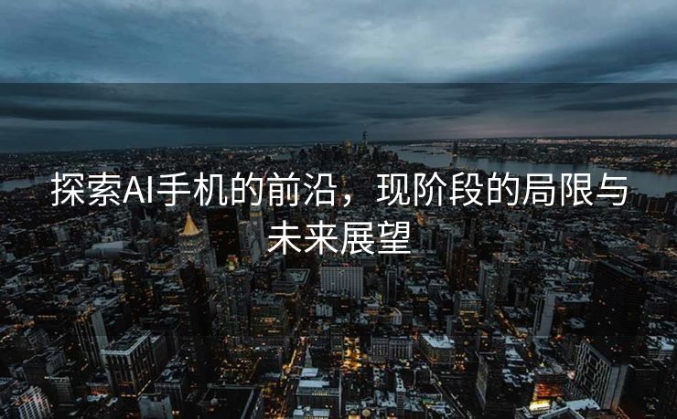 探索AI手机的前沿，现阶段的局限与未来展望