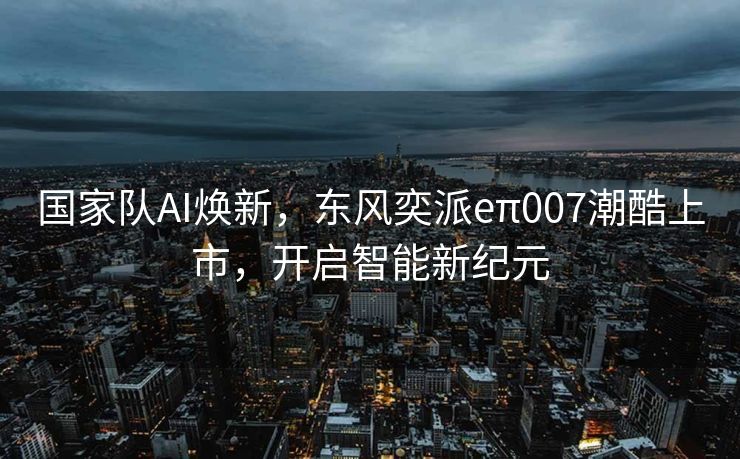 国家队AI焕新，东风奕派eπ007潮酷上市，开启智能新纪元