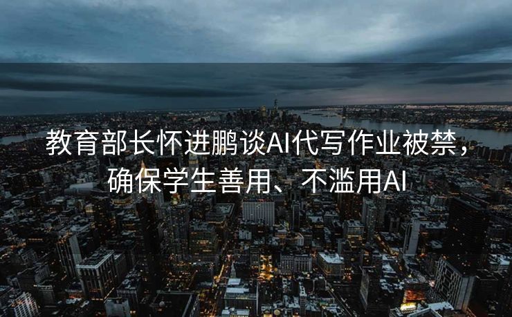 教育部长怀进鹏谈AI代写作业被禁，确保学生善用、不滥用AI