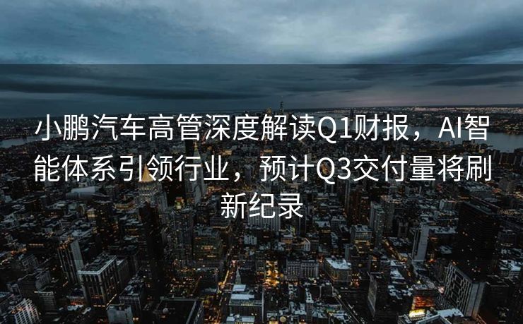 小鹏汽车高管深度解读Q1财报，AI智能体系引领行业，预计Q3交付量将刷新纪录