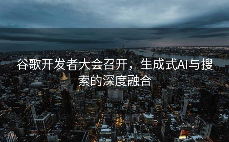 谷歌开发者大会召开，生成式AI与搜索的深度融合