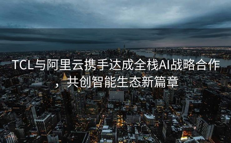 TCL与阿里云携手达成全栈AI战略合作，共创智能生态新篇章