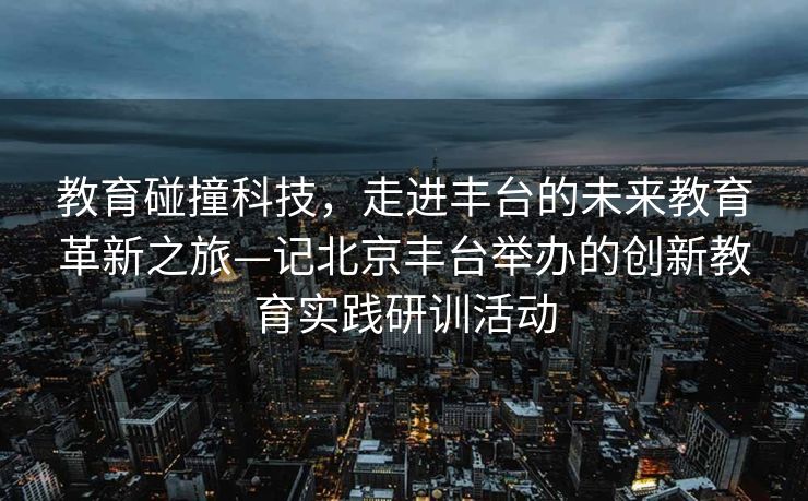 教育碰撞科技，走进丰台的未来教育革新之旅—记北京丰台举办的创新教育实践研训活动