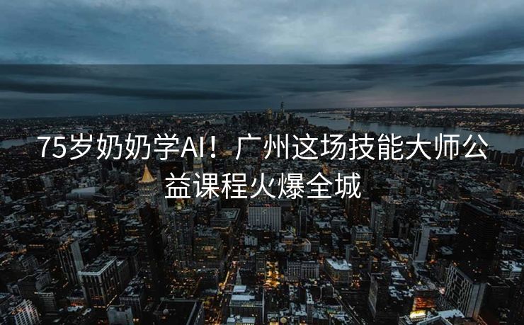 75岁奶奶学AI！广州这场技能大师公益课程火爆全城