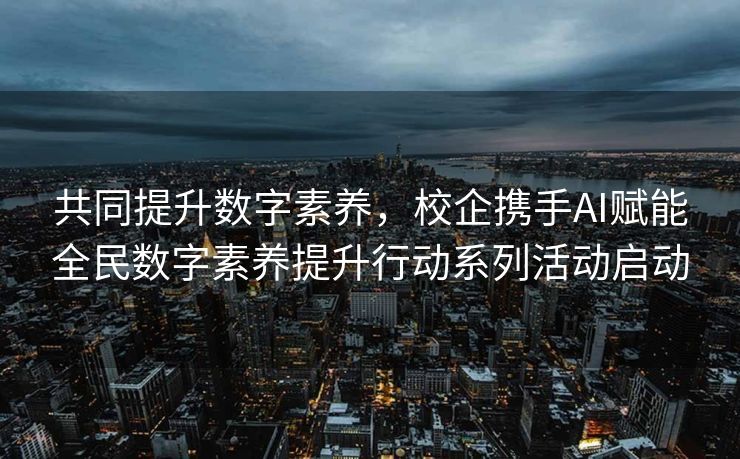 共同提升数字素养，校企携手AI赋能全民数字素养提升行动系列活动启动