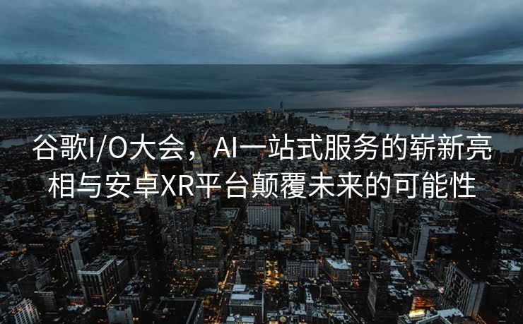 谷歌I/O大会，AI一站式服务的崭新亮相与安卓XR平台颠覆未来的可能性