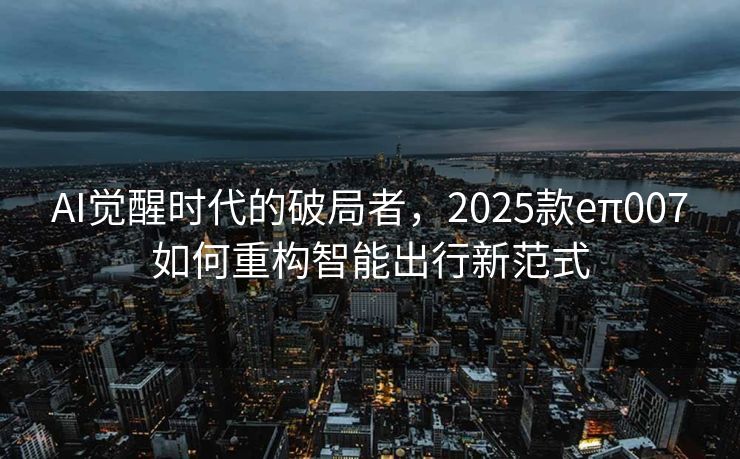 AI觉醒时代的破局者，2025款eπ007如何重构智能出行新范式