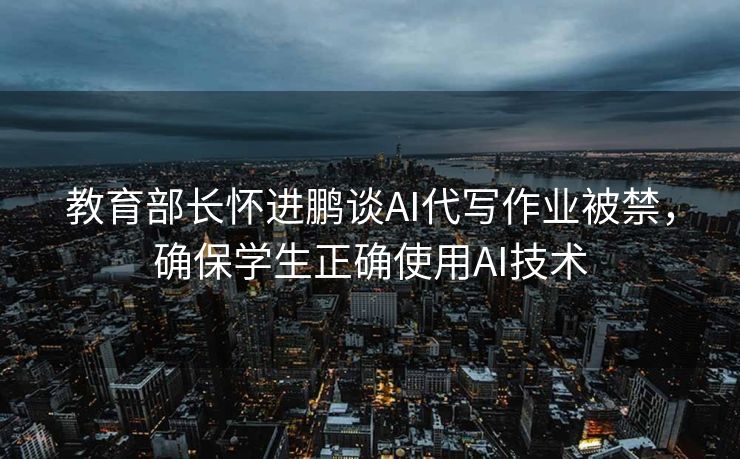教育部长怀进鹏谈AI代写作业被禁，确保学生正确使用AI技术