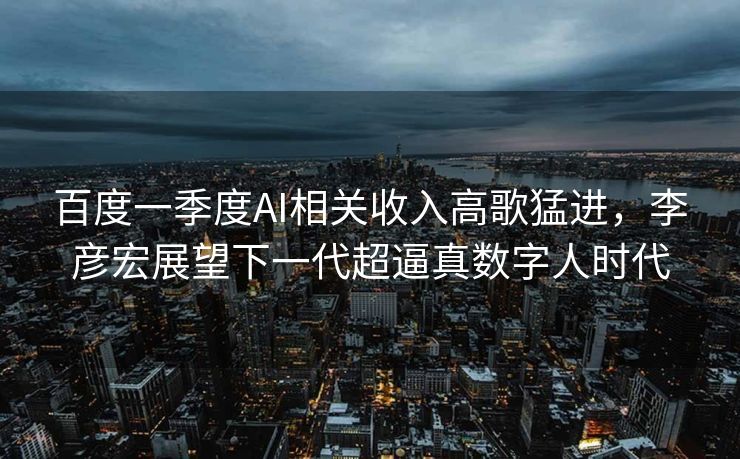 百度一季度AI相关收入高歌猛进，李彦宏展望下一代超逼真数字人时代