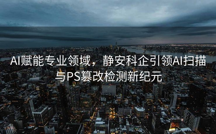 AI赋能专业领域，静安科企引领AI扫描与PS篡改检测新纪元