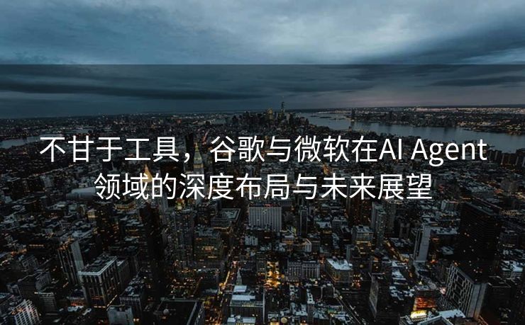 不甘于工具，谷歌与微软在AI Agent领域的深度布局与未来展望
