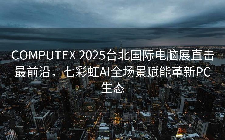 COMPUTEX 2025台北国际电脑展直击最前沿，七彩虹AI全场景赋能革新PC生态