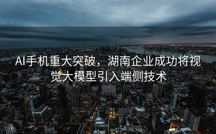 AI手机重大突破，湖南企业成功将视觉大模型引入端侧技术
