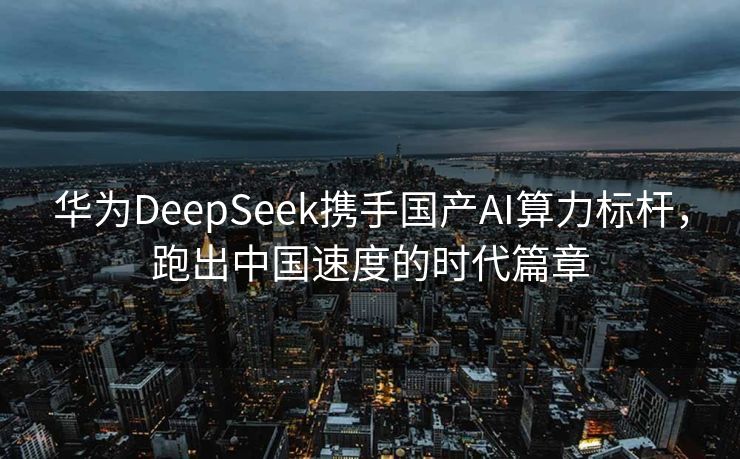 华为DeepSeek携手国产AI算力标杆，跑出中国速度的时代篇章