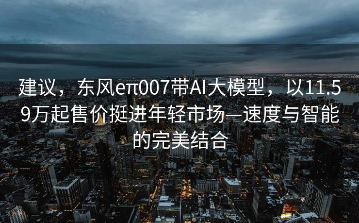 建议，东风eπ007带AI大模型，以11.59万起售价挺进年轻市场—速度与智能的完美结合