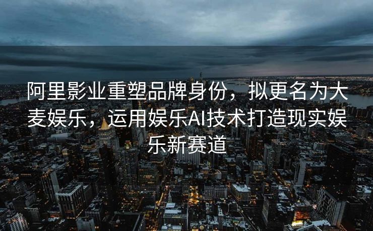 阿里影业重塑品牌身份，拟更名为大麦娱乐，运用娱乐AI技术打造现实娱乐新赛道