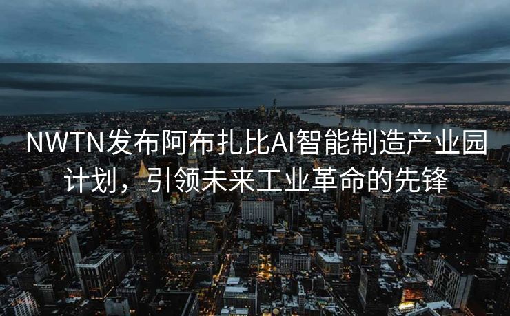 NWTN发布阿布扎比AI智能制造产业园计划，引领未来工业革命的先锋