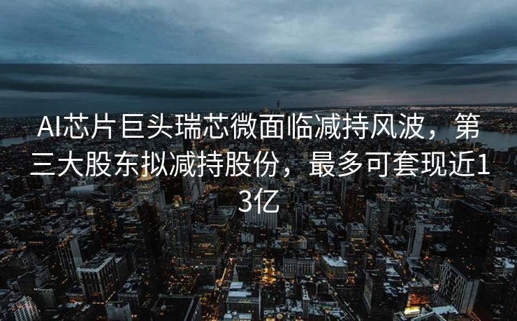 AI芯片巨头瑞芯微面临减持风波，第三大股东拟减持股份，最多可套现近13亿