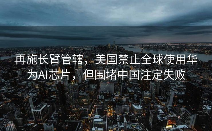 再施长臂管辖，美国禁止全球使用华为AI芯片，但围堵中国注定失败