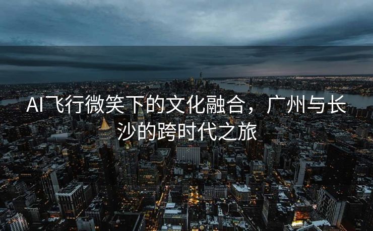 AI飞行微笑下的文化融合，广州与长沙的跨时代之旅