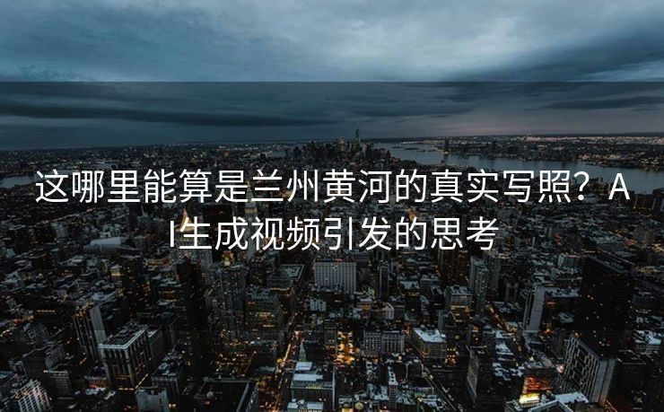 这哪里能算是兰州黄河的真实写照？AI生成视频引发的思考