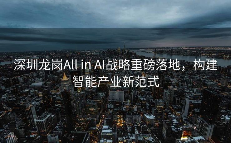 深圳龙岗All in AI战略重磅落地，构建智能产业新范式