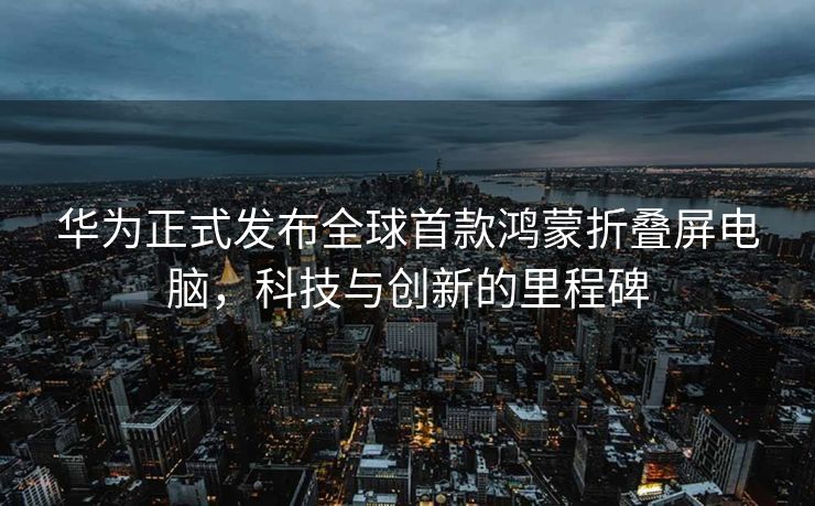 华为正式发布全球首款鸿蒙折叠屏电脑，科技与创新的里程碑