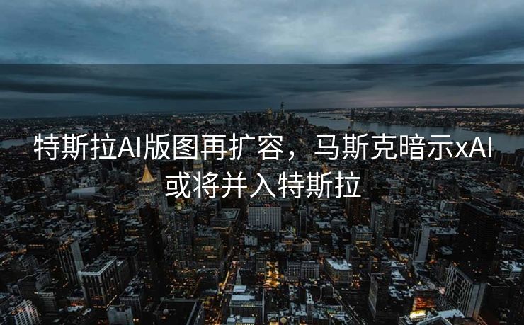 特斯拉AI版图再扩容，马斯克暗示xAI或将并入特斯拉