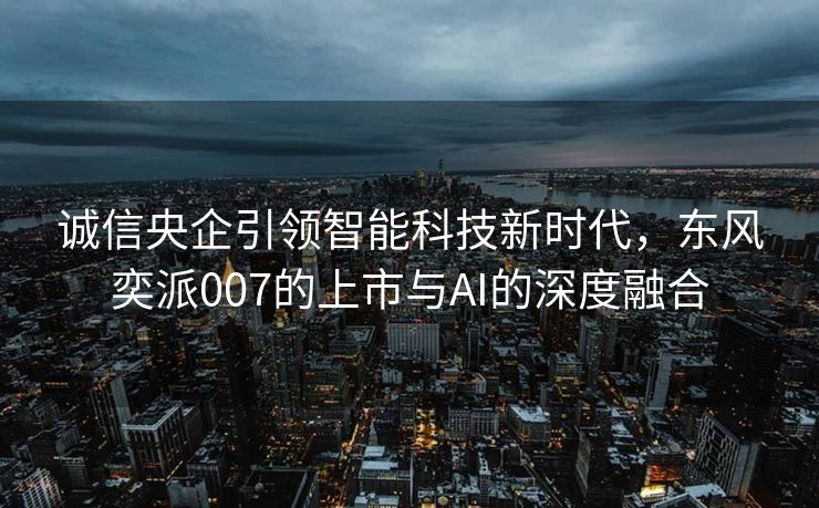 诚信央企引领智能科技新时代，东风奕派007的上市与AI的深度融合