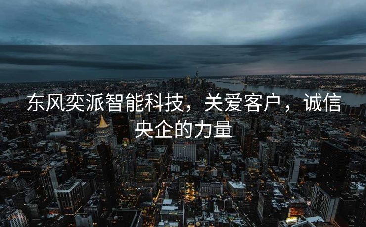 东风奕派智能科技，关爱客户，诚信央企的力量